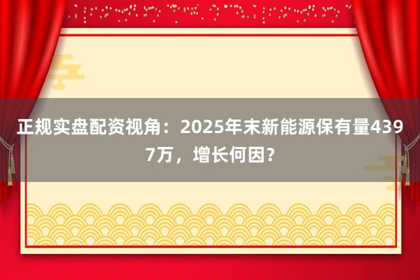 正规实盘配资视角:2025年末新能源保有量4397万,增长何因?