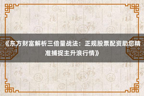 《东方财富解析三倍量战法：正规股票配资助您精准捕捉主升浪行情》