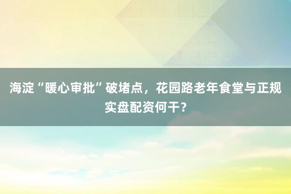 海淀“暖心审批”破堵点，花园路老年食堂与正规实盘配资何干？