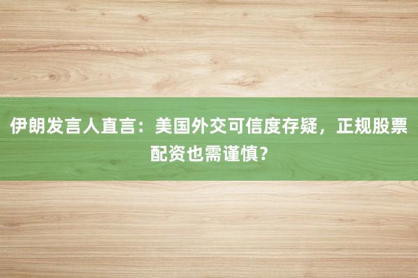 伊朗发言人直言：美国外交可信度存疑，正规股票配资也需谨慎？