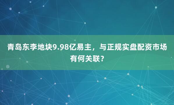 青岛东李地块9.98亿易主,与正规实盘配资市场有何关联?