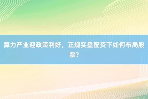 算力产业迎政策利好,正规实盘配资下如何布局股票?