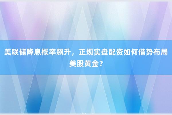 美联储降息概率飙升，正规实盘配资如何借势布局美股黄金？