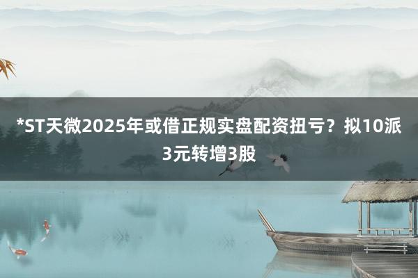 *ST天微2025年或借正规实盘配资扭亏?拟10派3元转增3股