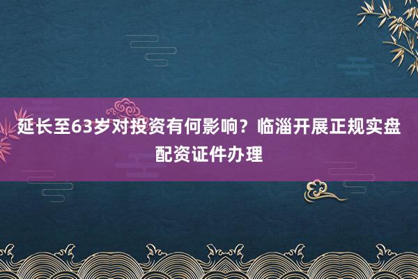 延长至63岁对投资有何影响？临淄开展正规实盘配资证件办理