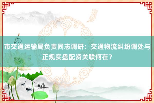 市交通运输局负责同志调研：交通物流纠纷调处与正规实盘配资关联何在？