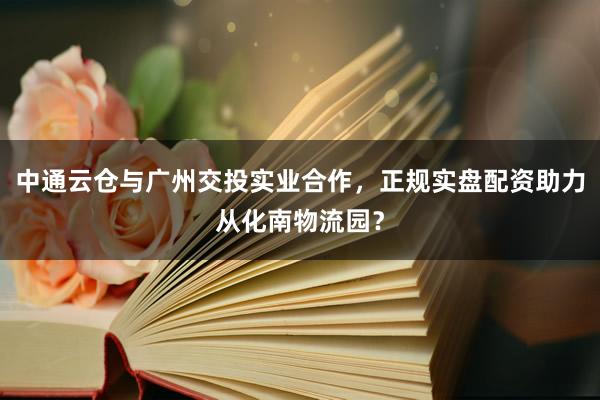 中通云仓与广州交投实业合作，正规实盘配资助力从化南物流园？