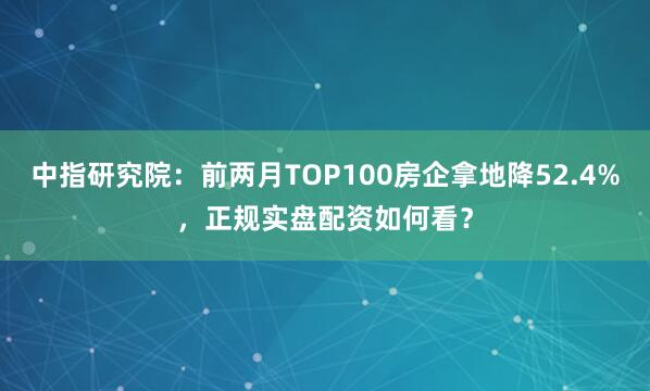 中指研究院：前两月TOP100房企拿地降52.4%，正规实盘配资如何看？