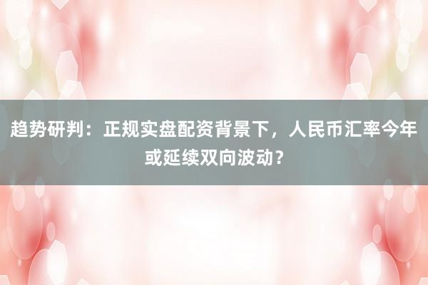 趋势研判：正规实盘配资背景下，人民币汇率今年或延续双向波动？