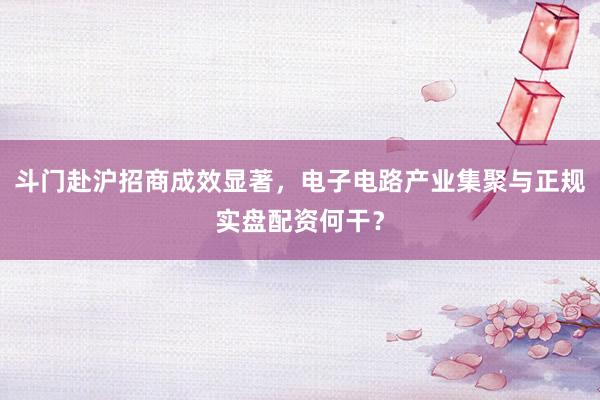 斗门赴沪招商成效显著，电子电路产业集聚与正规实盘配资何干？