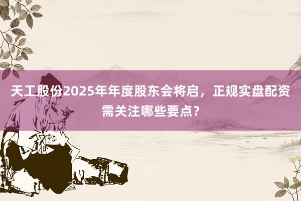 天工股份2025年年度股东会将启，正规实盘配资需关注哪些要点？