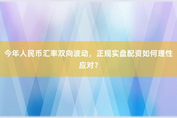 今年人民币汇率双向波动，正规实盘配资如何理性应对？