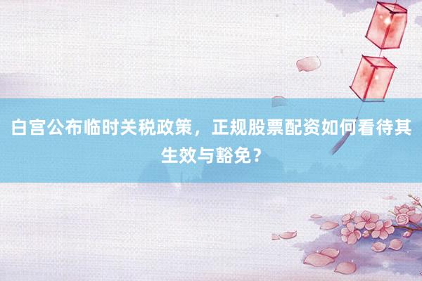 白宫公布临时关税政策，正规股票配资如何看待其生效与豁免？