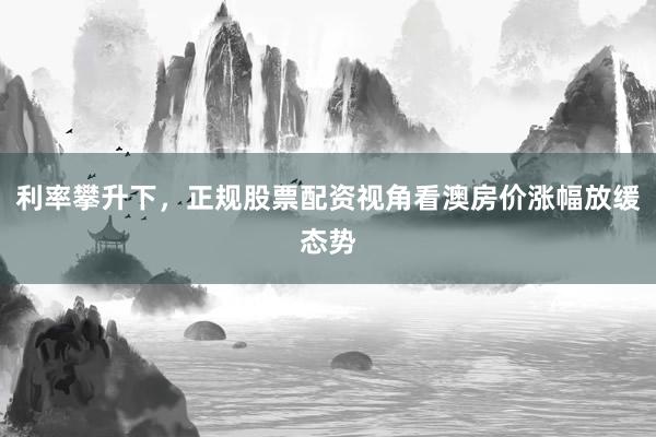 利率攀升下，正规股票配资视角看澳房价涨幅放缓态势