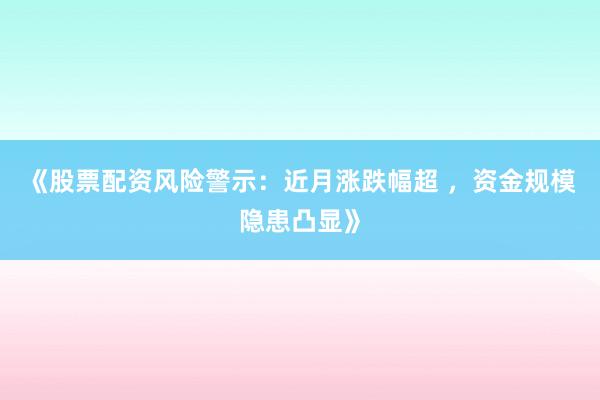 《股票配资风险警示：近月涨跌幅超 ，资金规模隐患凸显》