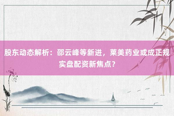 股东动态解析：邵云峰等新进，莱美药业或成正规实盘配资新焦点？