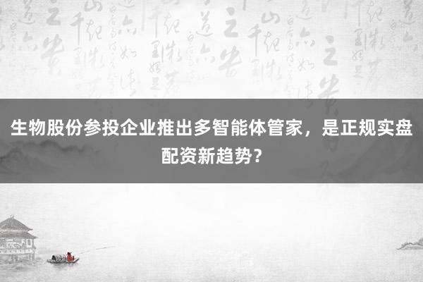 生物股份参投企业推出多智能体管家，是正规实盘配资新趋势？