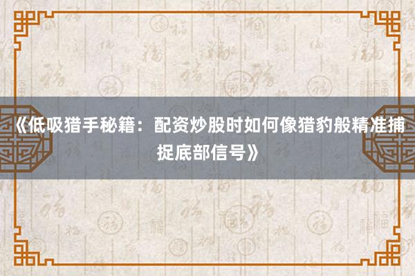《低吸猎手秘籍：配资炒股时如何像猎豹般精准捕捉底部信号》