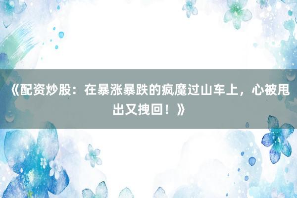 《配资炒股：在暴涨暴跌的疯魔过山车上，心被甩出又拽回！》