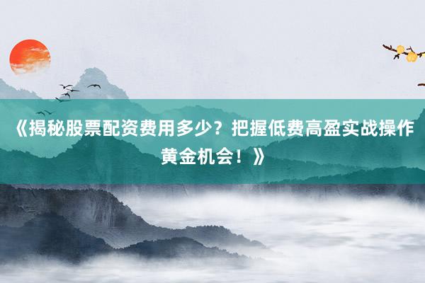 《揭秘股票配资费用多少？把握低费高盈实战操作黄金机会！》