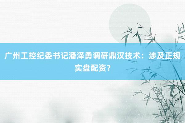 广州工控纪委书记潘泽勇调研鼎汉技术：涉及正规实盘配资？