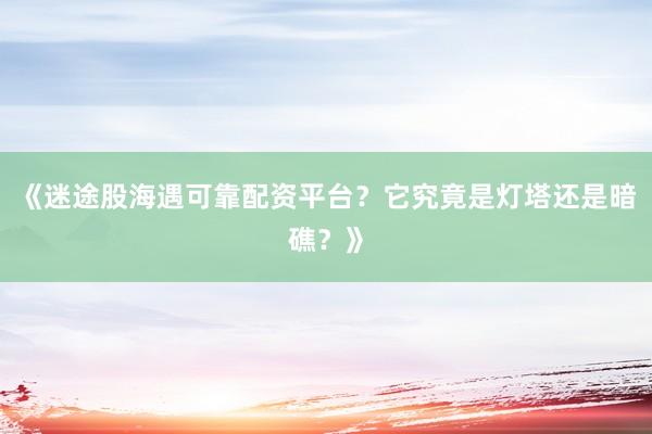 《迷途股海遇可靠配资平台？它究竟是灯塔还是暗礁？》