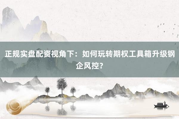 正规实盘配资视角下：如何玩转期权工具箱升级钢企风控？
