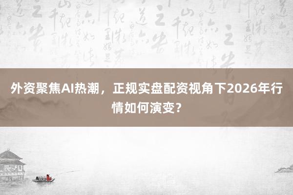 外资聚焦AI热潮，正规实盘配资视角下2026年行情如何演变？