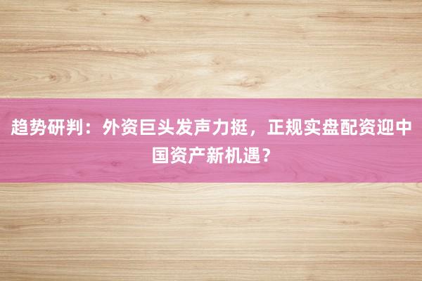 趋势研判：外资巨头发声力挺，正规实盘配资迎中国资产新机遇？