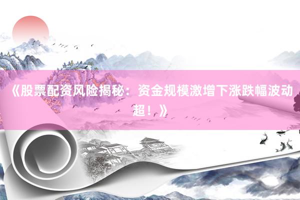 《股票配资风险揭秘：资金规模激增下涨跌幅波动超！》