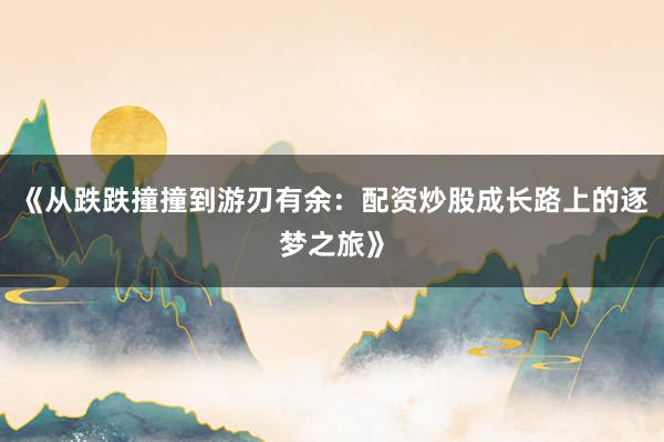 《从跌跌撞撞到游刃有余：配资炒股成长路上的逐梦之旅》