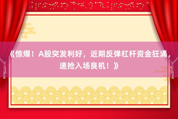 《惊爆！A股突发利好，近期反弹杠杆资金狂涌，速抢入场良机！》