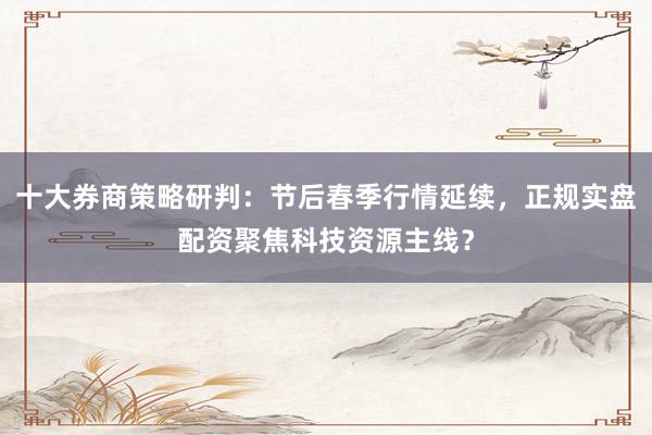 十大券商策略研判：节后春季行情延续，正规实盘配资聚焦科技资源主线？
