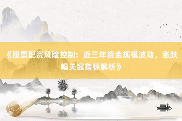 《股票配资风险控制:近三年资金规模波动,涨跌幅关键指标解析》