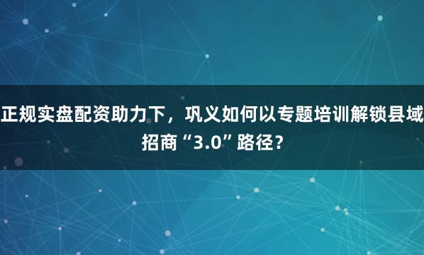正规实盘配资助力下，巩义如何以专题培训解锁县域招商“3.0”路径？