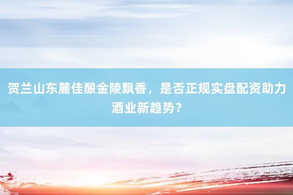 贺兰山东麓佳酿金陵飘香，是否正规实盘配资助力酒业新趋势？
