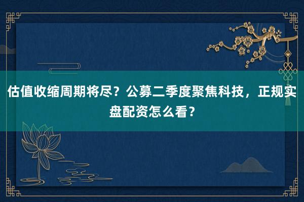 估值收缩周期将尽？公募二季度聚焦科技，正规实盘配资怎么看？