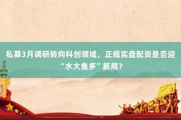 私募3月调研转向科创领域，正规实盘配资是否迎“水大鱼多”新局？