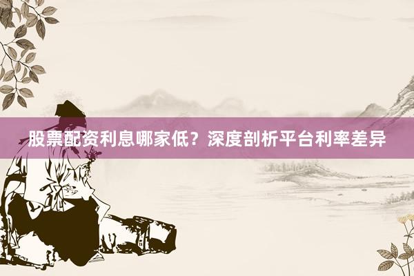 股票配资利息哪家低？深度剖析平台利率差异