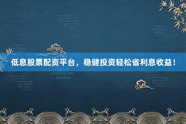 低息股票配资平台，稳健投资轻松省利息收益！