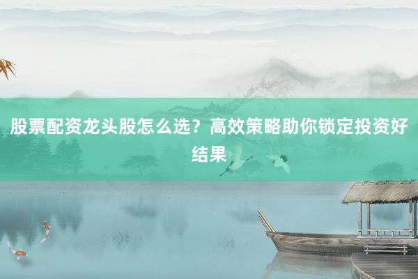 股票配资龙头股怎么选？高效策略助你锁定投资好结果