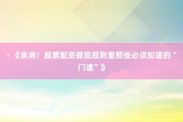 - 《亲测！股票配资提现规则里那些必须知道的“门道”》