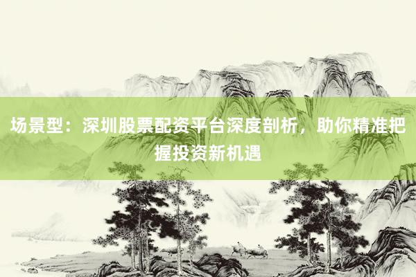 场景型：深圳股票配资平台深度剖析，助你精准把握投资新机遇