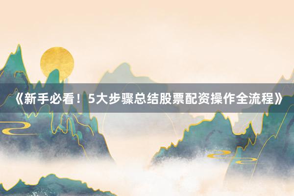 《新手必看！5大步骤总结股票配资操作全流程》