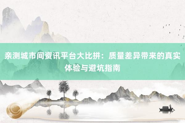 亲测城市间资讯平台大比拼：质量差异带来的真实体验与避坑指南