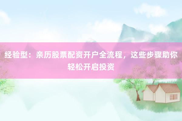 经验型：亲历股票配资开户全流程，这些步骤助你轻松开启投资