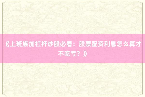 《上班族加杠杆炒股必看:股票配资利息怎么算才不吃亏?》