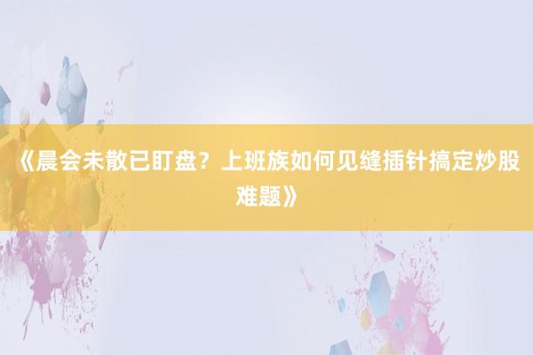 《晨会未散已盯盘？上班族如何见缝插针搞定炒股难题》