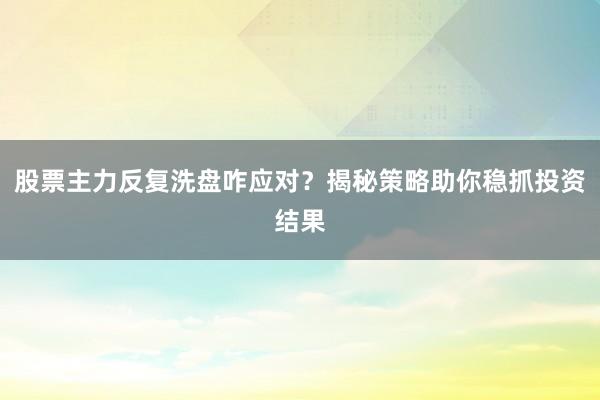 股票主力反复洗盘咋应对？揭秘策略助你稳抓投资结果