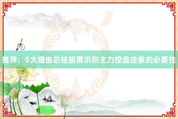 推荐：5大理由总结股票识别主力控盘迹象的必要性